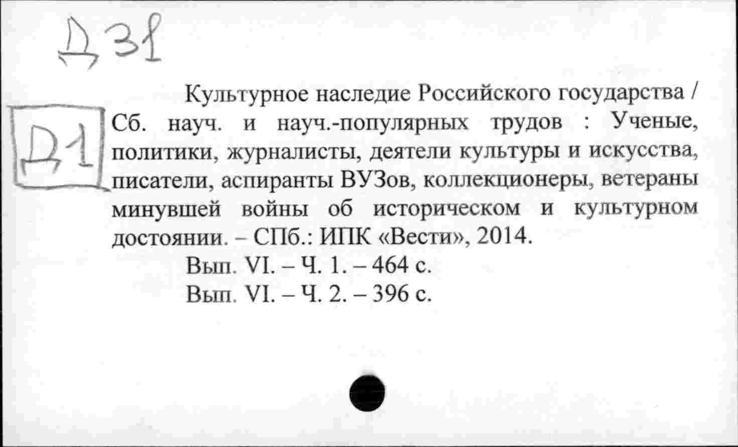 ﻿
Культурное наследие Российского государства I Сб. науч, и науч.-популярных трудов : Ученые, политики, журналисты, деятели культуры и искусства, писатели, аспиранты ВУЗов, коллекционеры, ветераны минувшей войны об историческом и культурном достоянии. - СПб.: ИПК «Вести», 2014.
Вып. VI.-Ч. 1.-464 с.
Вып. VI. - Ч. 2. - 396 с.